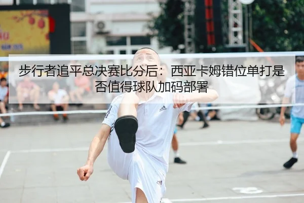 步行者追平总决赛比分后：西亚卡姆错位单打是否值得球队加码部署