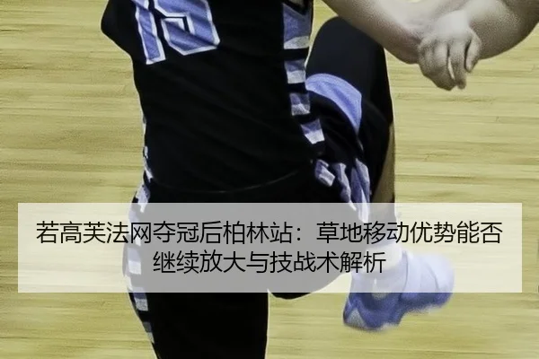 若高芙法网夺冠后柏林站：草地移动优势能否继续放大与技战术解析