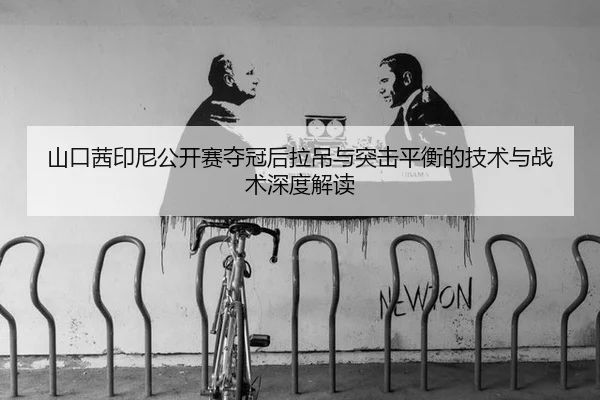 山口茜印尼公开赛夺冠后拉吊与突击平衡的技术与战术深度解读