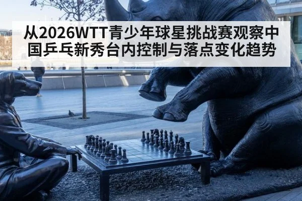 从2026WTT青少年球星挑战赛观察中国乒乓新秀台内控制与落点变化趋势