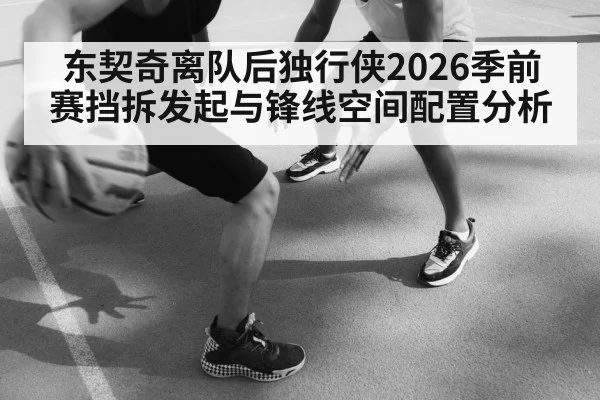 东契奇离队后独行侠2026季前赛挡拆发起与锋线空间配置分析
