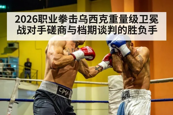 2026职业拳击乌西克重量级卫冕战对手磋商与档期谈判的胜负手